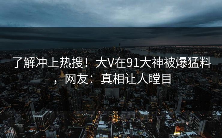 了解冲上热搜!大V在91大神被爆猛料,网友:真相让人瞠目