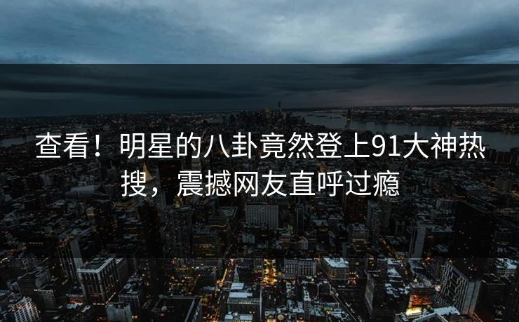 查看!明星的八卦竟然登上91大神热搜,震撼网友直呼过瘾