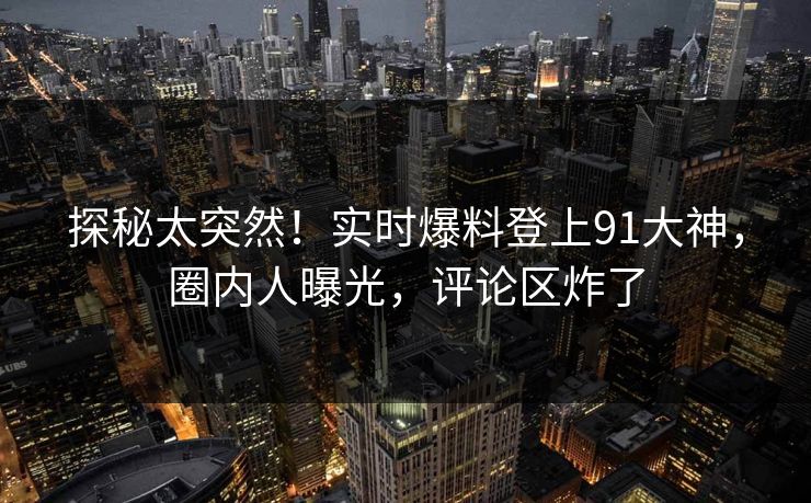 探秘太突然!实时爆料登上91大神,圈内人曝光,评论区炸了