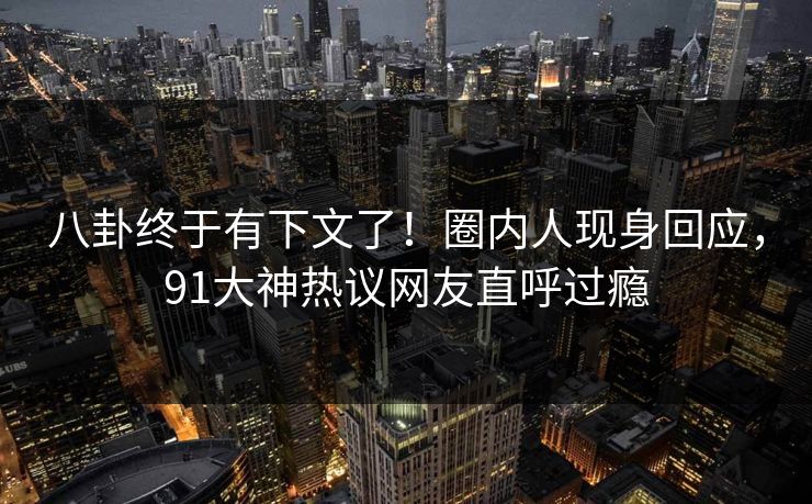 八卦终于有下文了!圈内人现身回应,91大神热议网友直呼过瘾