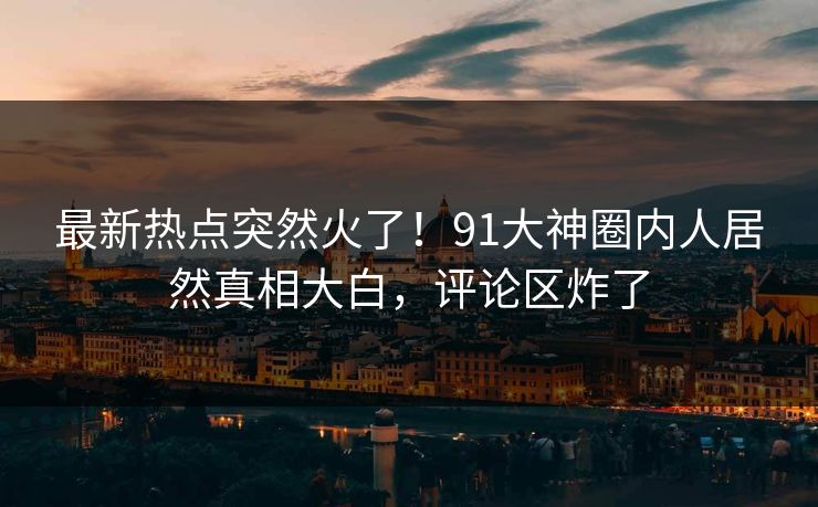 最新热点突然火了！91大神圈内人居然真相大白，评论区炸了