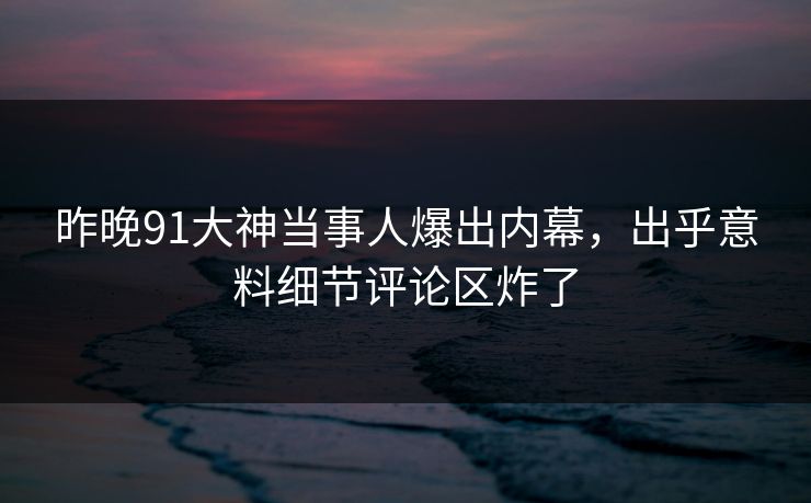 昨晚91大神当事人爆出内幕，出乎意料细节评论区炸了