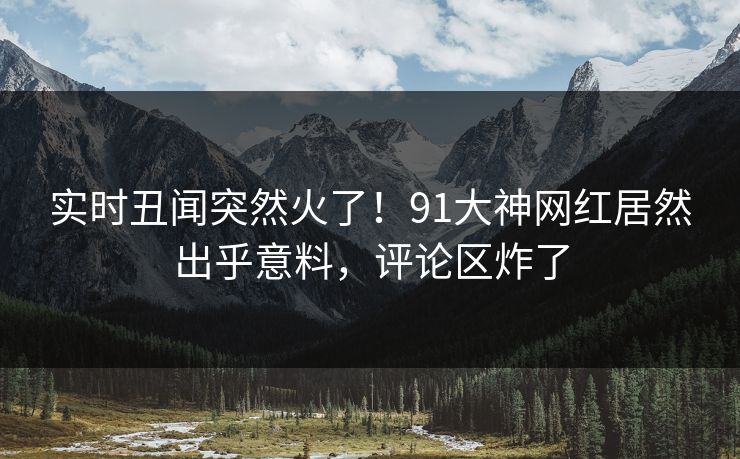 实时丑闻突然火了！91大神网红居然出乎意料，评论区炸了