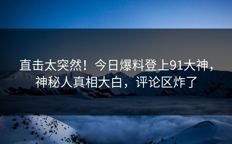 直击太突然！今日爆料登上91大神，神秘人真相大白，评论区炸了
