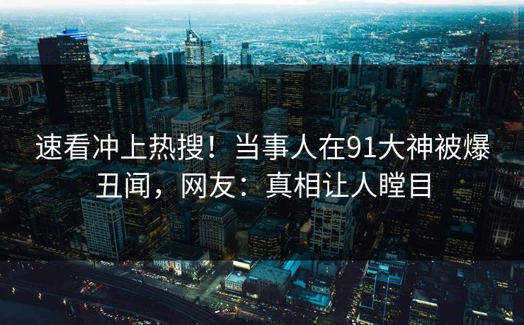 速看冲上热搜！当事人在91大神被爆丑闻，网友：真相让人瞠目