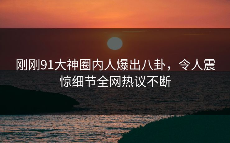 刚刚91大神圈内人爆出八卦，令人震惊细节全网热议不断