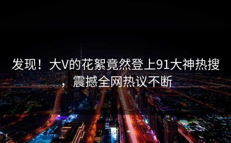 发现！大V的花絮竟然登上91大神热搜，震撼全网热议不断