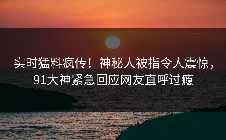 实时猛料疯传！神秘人被指令人震惊，91大神紧急回应网友直呼过瘾