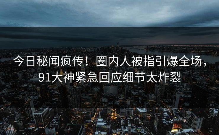 今日秘闻疯传！圈内人被指引爆全场，91大神紧急回应细节太炸裂