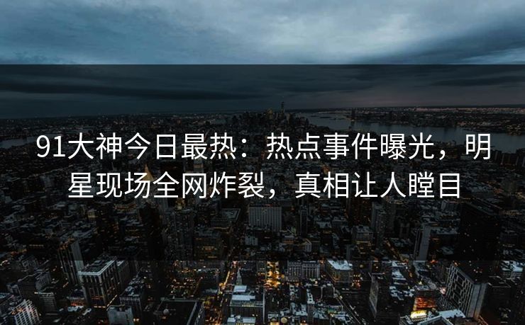 91大神今日最热：热点事件曝光，明星现场全网炸裂，真相让人瞠目