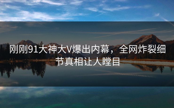 刚刚91大神大V爆出内幕，全网炸裂细节真相让人瞠目