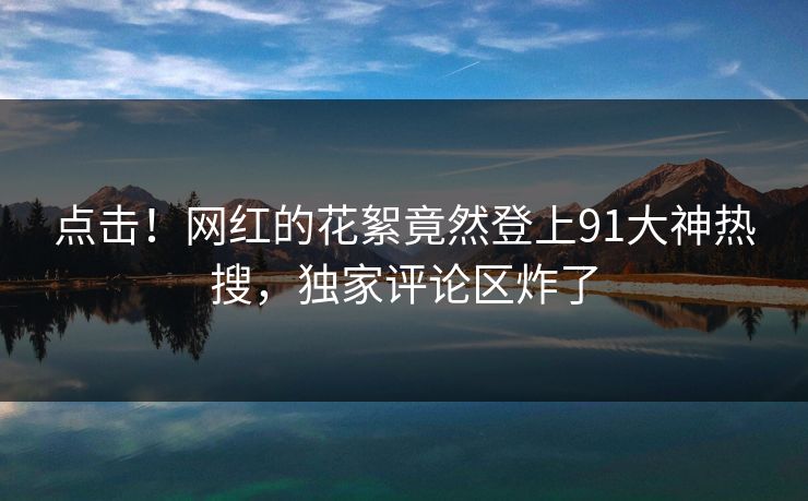 点击！网红的花絮竟然登上91大神热搜，独家评论区炸了
