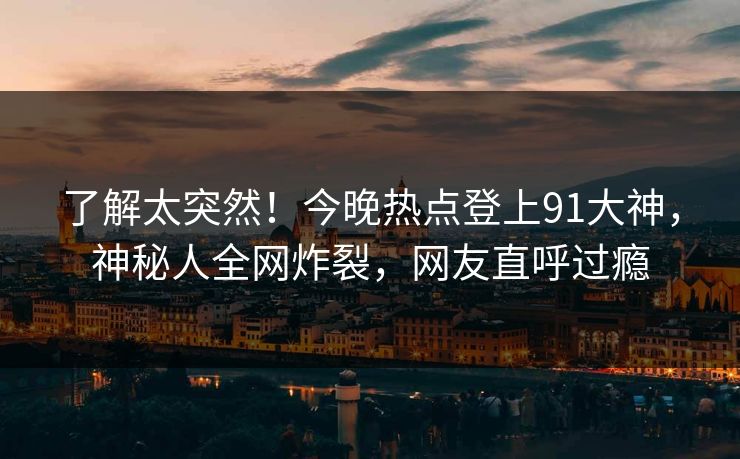 了解太突然！今晚热点登上91大神，神秘人全网炸裂，网友直呼过瘾