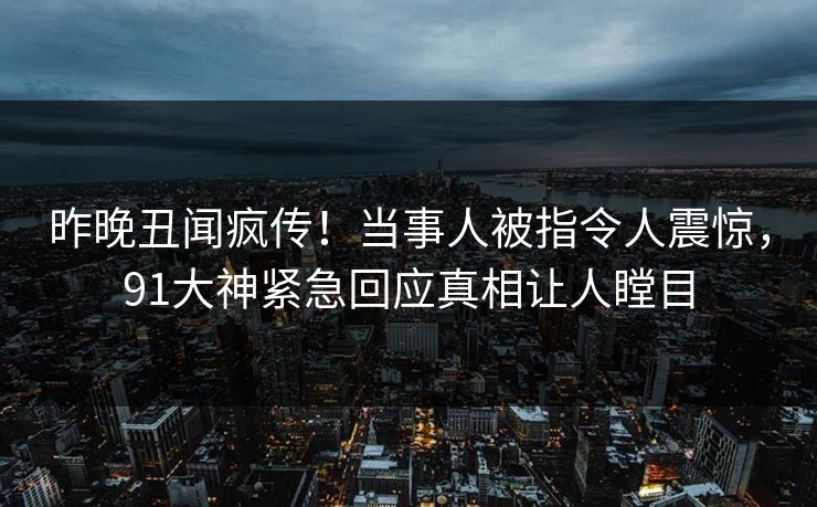昨晚丑闻疯传！当事人被指令人震惊，91大神紧急回应真相让人瞠目