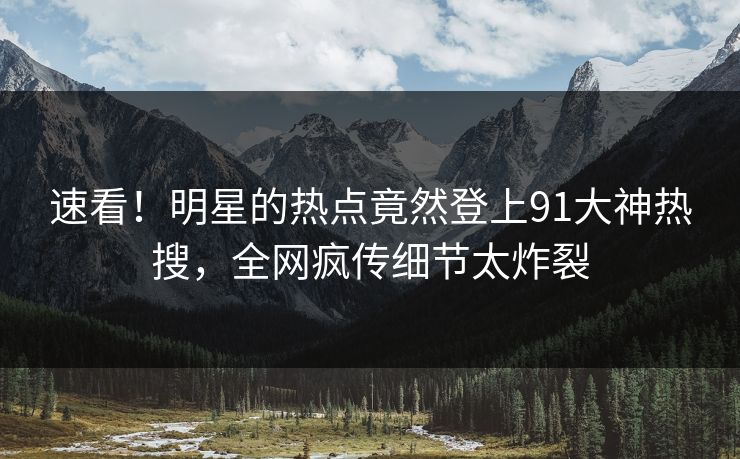 速看！明星的热点竟然登上91大神热搜，全网疯传细节太炸裂