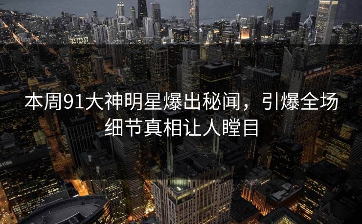 本周91大神明星爆出秘闻，引爆全场细节真相让人瞠目