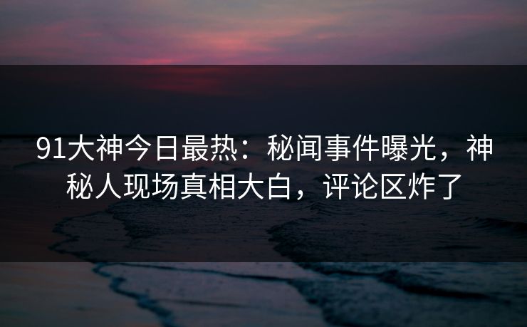 91大神今日最热：秘闻事件曝光，神秘人现场真相大白，评论区炸了