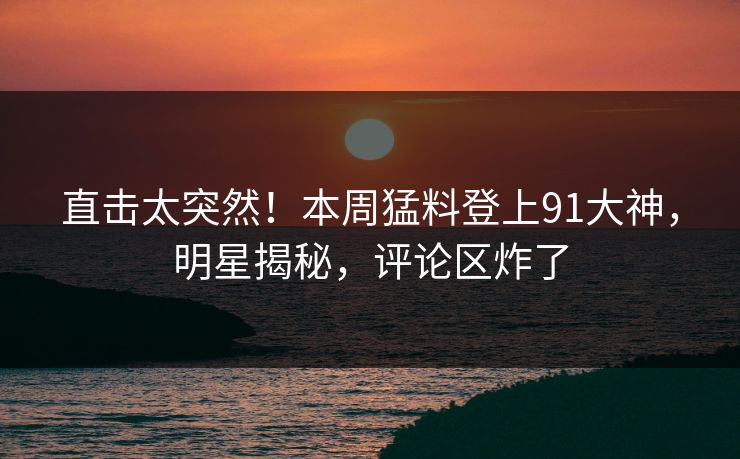 直击太突然！本周猛料登上91大神，明星揭秘，评论区炸了