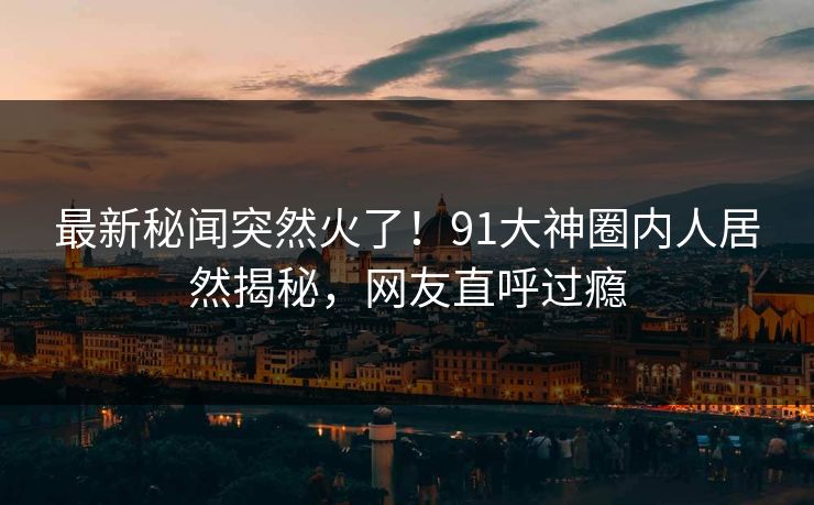 最新秘闻突然火了！91大神圈内人居然揭秘，网友直呼过瘾