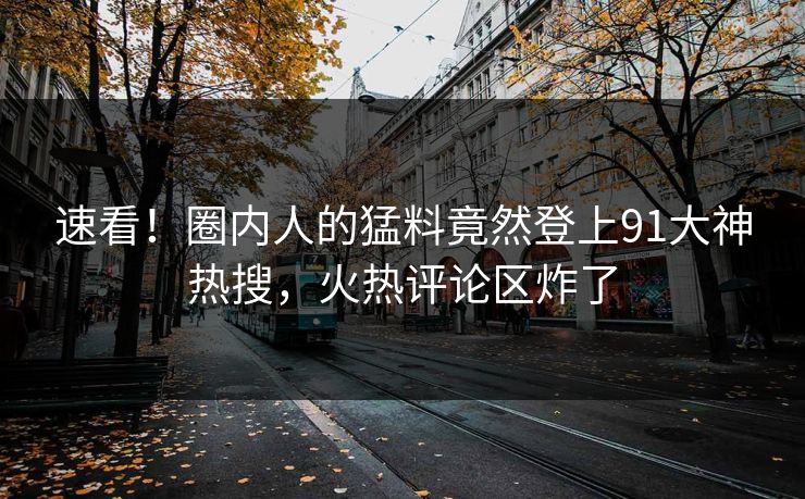 速看！圈内人的猛料竟然登上91大神热搜，火热评论区炸了