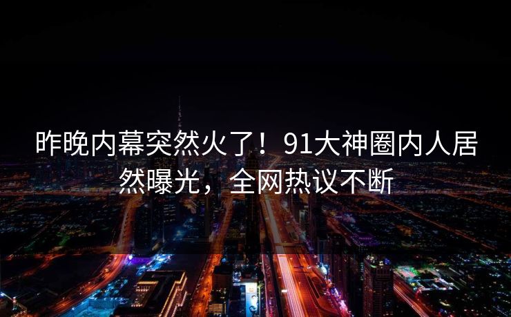 昨晚内幕突然火了！91大神圈内人居然曝光，全网热议不断