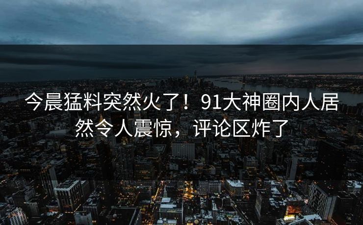 今晨猛料突然火了！91大神圈内人居然令人震惊，评论区炸了