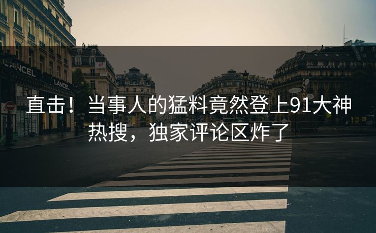 直击！当事人的猛料竟然登上91大神热搜，独家评论区炸了