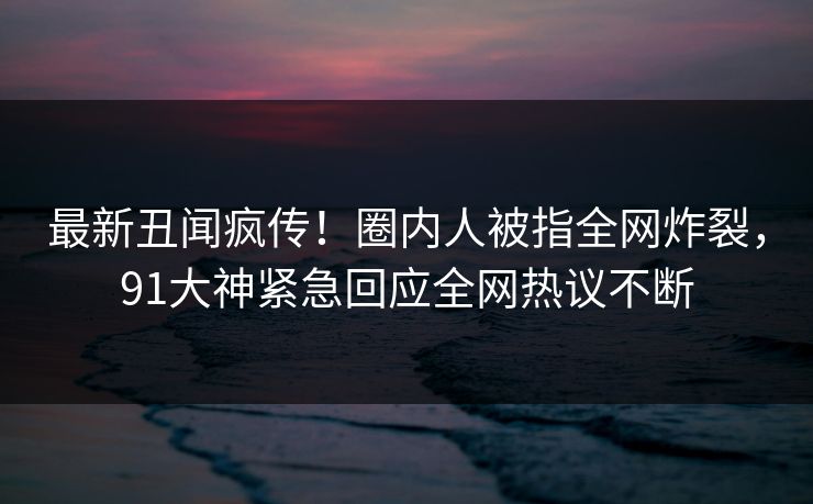 最新丑闻疯传！圈内人被指全网炸裂，91大神紧急回应全网热议不断