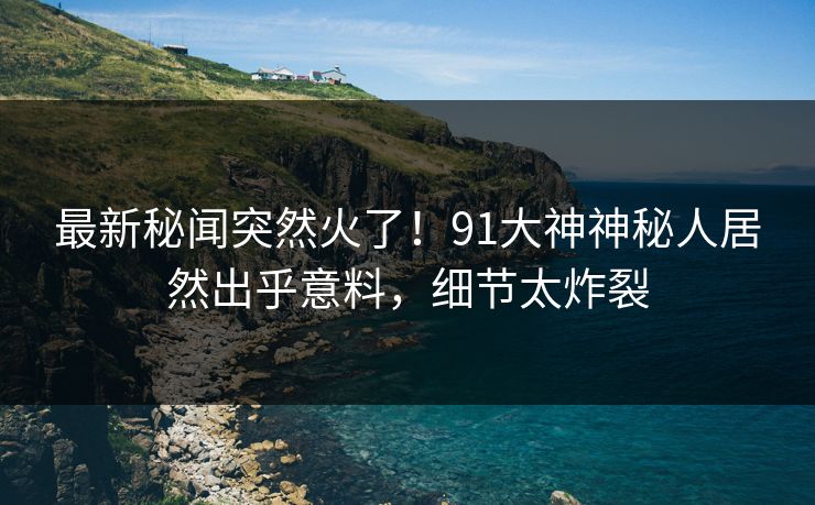 最新秘闻突然火了！91大神神秘人居然出乎意料，细节太炸裂