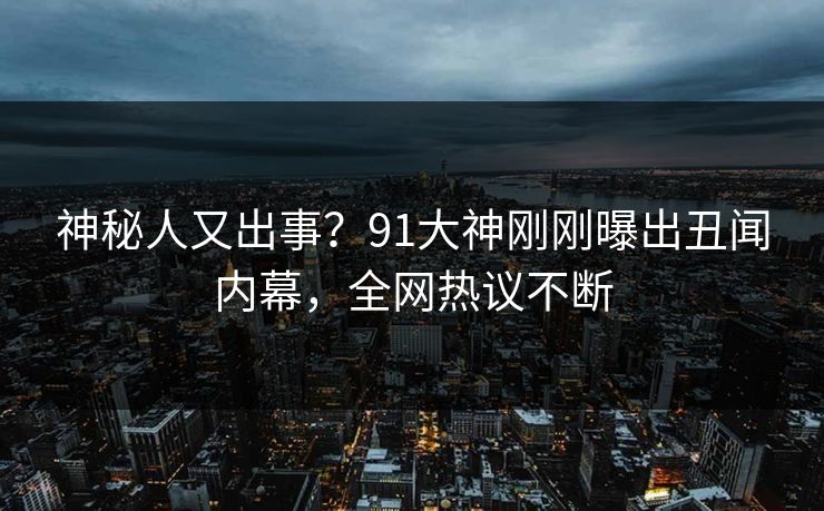 神秘人又出事？91大神刚刚曝出丑闻内幕，全网热议不断