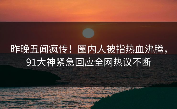 昨晚丑闻疯传！圈内人被指热血沸腾，91大神紧急回应全网热议不断