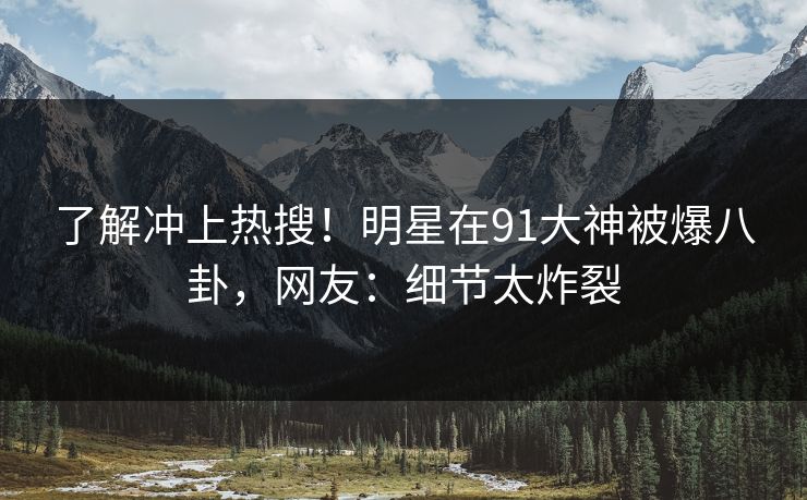 了解冲上热搜！明星在91大神被爆八卦，网友：细节太炸裂