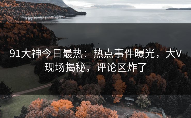 91大神今日最热：热点事件曝光，大V现场揭秘，评论区炸了