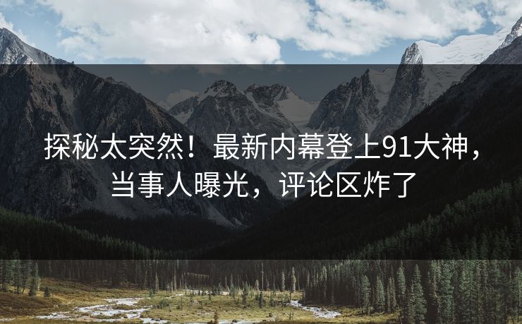 探秘太突然！最新内幕登上91大神，当事人曝光，评论区炸了