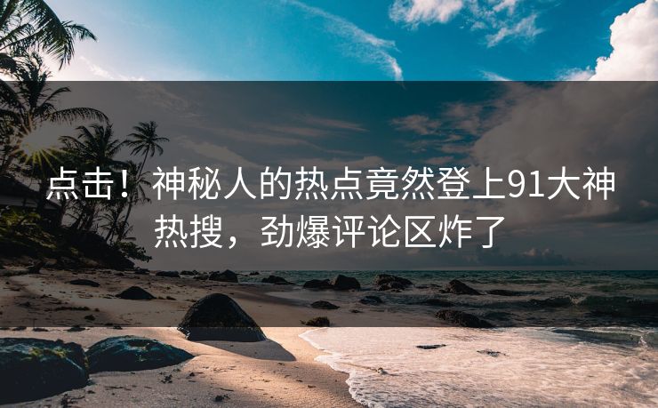 点击！神秘人的热点竟然登上91大神热搜，劲爆评论区炸了