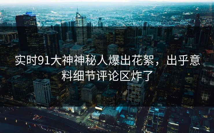 实时91大神神秘人爆出花絮，出乎意料细节评论区炸了