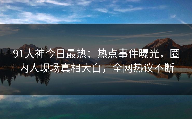 91大神今日最热：热点事件曝光，圈内人现场真相大白，全网热议不断