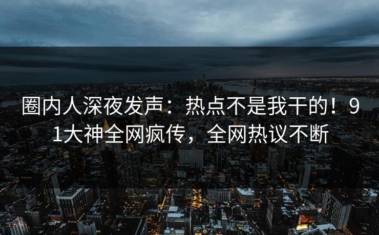 圈内人深夜发声：热点不是我干的！91大神全网疯传，全网热议不断