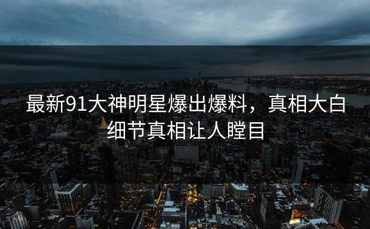 最新91大神明星爆出爆料，真相大白细节真相让人瞠目