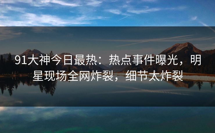 91大神今日最热：热点事件曝光，明星现场全网炸裂，细节太炸裂