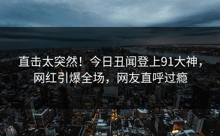 直击太突然！今日丑闻登上91大神，网红引爆全场，网友直呼过瘾