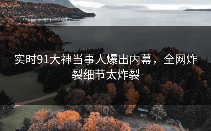 实时91大神当事人爆出内幕，全网炸裂细节太炸裂