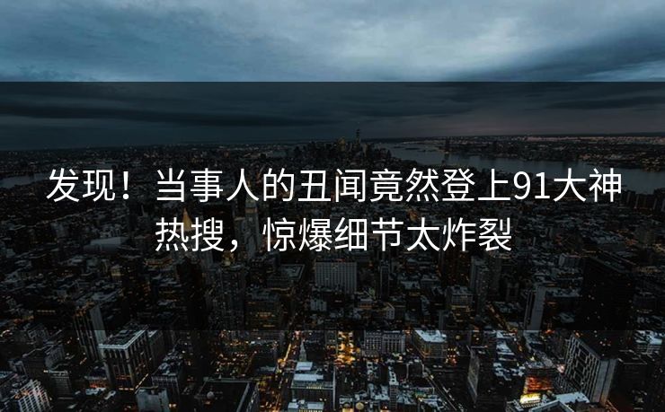 发现！当事人的丑闻竟然登上91大神热搜，惊爆细节太炸裂