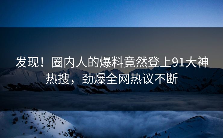 发现！圈内人的爆料竟然登上91大神热搜，劲爆全网热议不断
