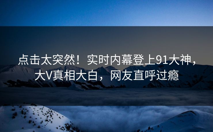 点击太突然！实时内幕登上91大神，大V真相大白，网友直呼过瘾