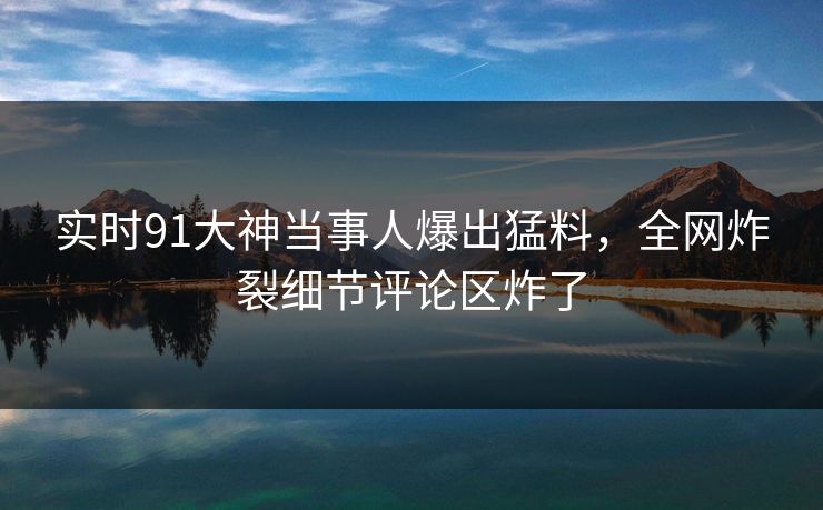 实时91大神当事人爆出猛料，全网炸裂细节评论区炸了