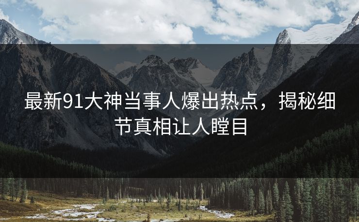 最新91大神当事人爆出热点，揭秘细节真相让人瞠目