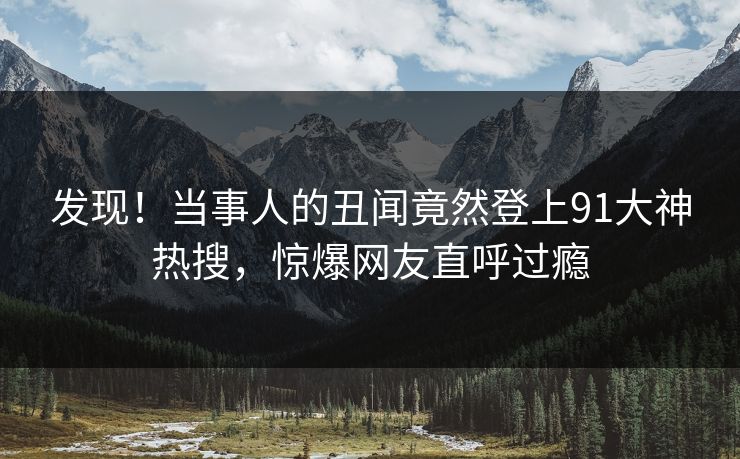 发现！当事人的丑闻竟然登上91大神热搜，惊爆网友直呼过瘾