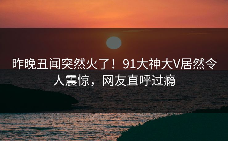 昨晚丑闻突然火了！91大神大V居然令人震惊，网友直呼过瘾