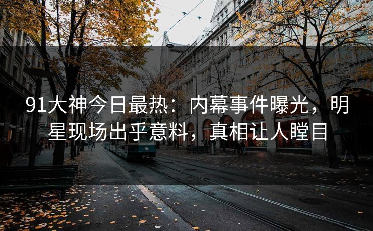 91大神今日最热：内幕事件曝光，明星现场出乎意料，真相让人瞠目